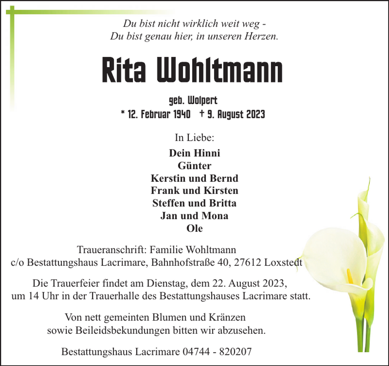 <p>Du bist nicht wirklich weit weg Du bist genau hier, in unseren Herzen.</p><p>geb. Wolpert<br />12. Februar 1940 † 9. August 2023<br />In Liebe:<br />Dein Hinni<br />Günter<br />Kerstin und Bernd<br />Frank und Kirsten<br />Steffen und Britta<br />Jan und Mona<br />Ole<br />Traueranschrift: Familie Wohltmann<br />c/o Bestattungshaus Lacrimare, Bahnhofstraße 40, 27612 Loxstedt<br />Die Trauerfeier findet am Dienstag, dem 22. August 2023,<br />um 14 Uhr in der Trauerhalle des Bestattungshauses Lacrimare statt.<br />Von nett gemeinten Blumen und Kränzen<br />sowie Beileidsbekundungen bitten wir abzusehen.<br />Bestattungshaus Lacrimare 04744 - 820207</p>