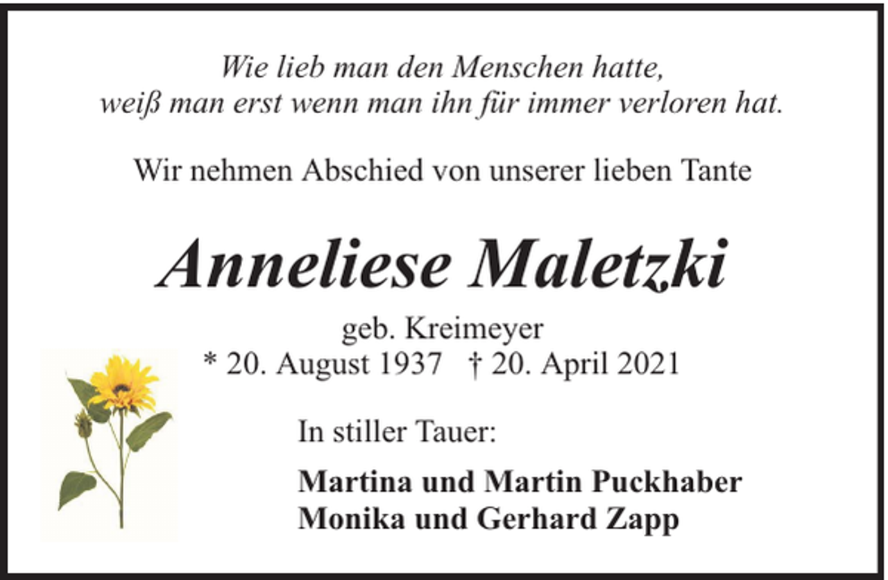 <p>Wie lieb man den Menschen hatte,<br />weiß man erst wenn man ihn für immer verloren hat.<br />Wir nehmen Abschied von unserer lieben Tante</p><p>Anneliese Maletzki<br />geb. Kreimeyer<br />* 20. August 1937 † 20. April 2021<br />In stiller Tauer:<br />Martina und Martin Puckhaber<br />Monika und Gerhard Zapp</p>