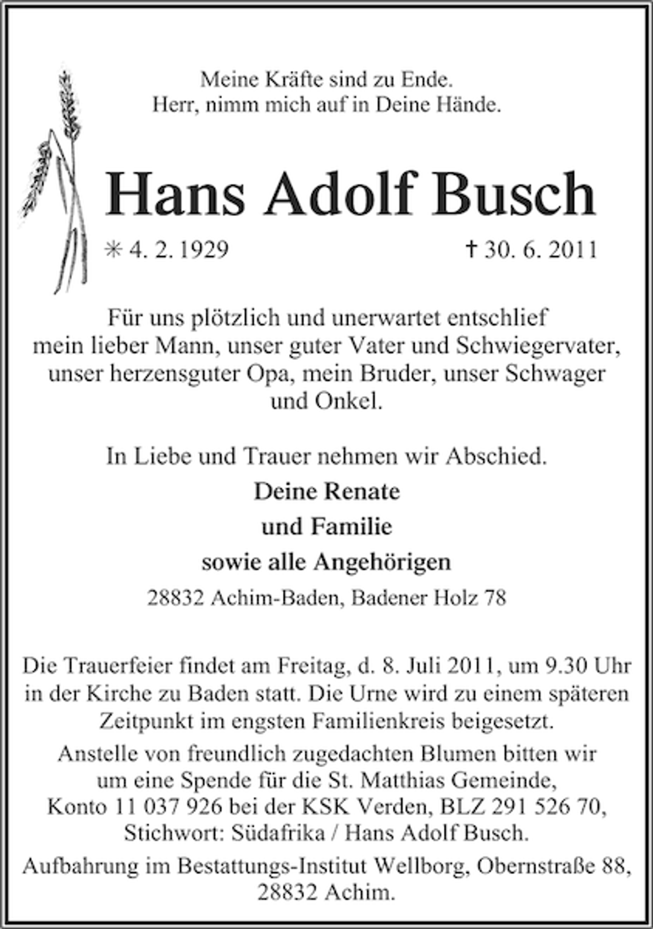 <p>Meine Kräfte sind zu Ende.<br />Herr, nimm mich auf in Deine Hände.</p><p>Hans Adolf Busch<br />F 4. 2. 1929</p><p>¦ 30. 6. 2011</p><p>Für uns plötzlich und unerwartet entschlief<br />mein lieber Mann, unser guter Vater und Schwiegervater,<br />unser herzensguter Opa, mein Bruder, unser Schwager<br />und Onkel.<br />In Liebe und Trauer nehmen wir Abschied.<br />Deine Renate<br />und Familie<br />sowie alle Angehörigen<br />28832 Achim-Baden, Badener Holz 78</p><p>Die Trauerfeier findet am Freitag, d. 8. Juli 2011, um 9.30 Uhr<br />in der Kirche zu Baden statt. Die Urne wird zu einem späteren<br />Zeitpunkt im engsten Familienkreis beigesetzt.<br />Anstelle von freundlich zugedachten Blumen bitten wir<br />um eine Spende für die St. Matthias Gemeinde,<br />Konto 11 037 926 bei der KSK Verden, BLZ 291 526 70,<br />Stichwort: Südafrika / Hans Adolf Busch.<br />Aufbahrung im Bestattungs-Institut Wellborg, Obernstraße 88,<br />28832 Achim.</p>