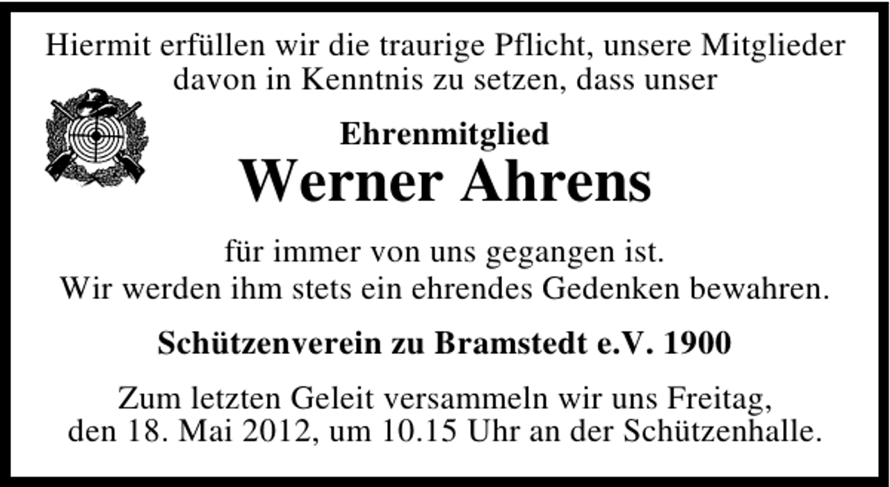 <p>Hiermit erfüllen wir die traurige Pflicht, unsere Mitglieder<br />davon in Kenntnis zu setzen, dass unser<br />Ehrenmitglied</p>
<p>Werner Ahrens<br />für immer von uns gegangen ist.<br />Wir werden ihm stets ein ehrendes Gedenken bewahren.<br />Schützenverein zu Bramstedt e.V. 1900<br />Zum letzten Geleit versammeln wir uns Freitag,<br />den 18. Mai 2012, um 10.15 Uhr an der Schützenhalle.</p>