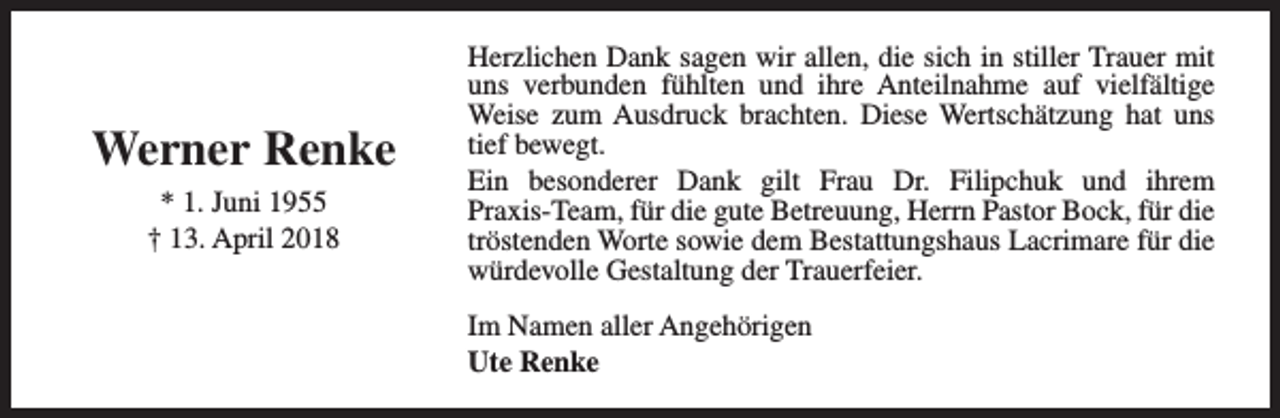 <p>Werner Renke<br />* 1. Juni 1955<br />† 13. April 2018</p><p>Herzlichen Dank sagen wir allen, die sich in stiller Trauer mit<br />uns verbunden fühlten und ihre Anteilnahme auf vielfältige<br />Weise zum Ausdruck brachten. Diese Wertschätzung hat uns<br />tief bewegt.<br />Ein besonderer Dank gilt Frau Dr. Filipchuk und ihrem<br />Praxis-Team, für die gute Betreuung, Herrn Pastor Bock, für die<br />tröstenden Worte sowie dem Bestattungshaus Lacrimare für die<br />würdevolle Gestaltung der Trauerfeier.<br />Im Namen aller Angehörigen<br />Ute Renke</p>
