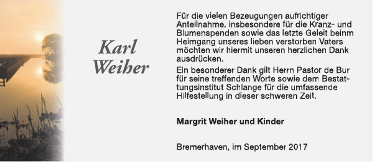 <p>Karl<br />Weiher</p><p>Für die vielen Bezeugungen aufrichtiger<br />Anteilnahme, insbesondere für die Kranz- und<br />Blumenspenden sowie das letzte Geleit beinm<br />Heimgang unseres lieben verstorben Vaters<br />möchten wir hiermit unseren herzlichen Dank<br />ausdrücken.<br />Ein besonderer Dank gilt Herrn Pastor de Bur<br />für seine treffenden Worte sowie dem Bestattungsinstitut Schlange für die umfassende<br />Hilfestellung in dieser schweren Zeit.<br />Margrit Weiher und Kinder<br />Bremerhaven, im September 2017</p>