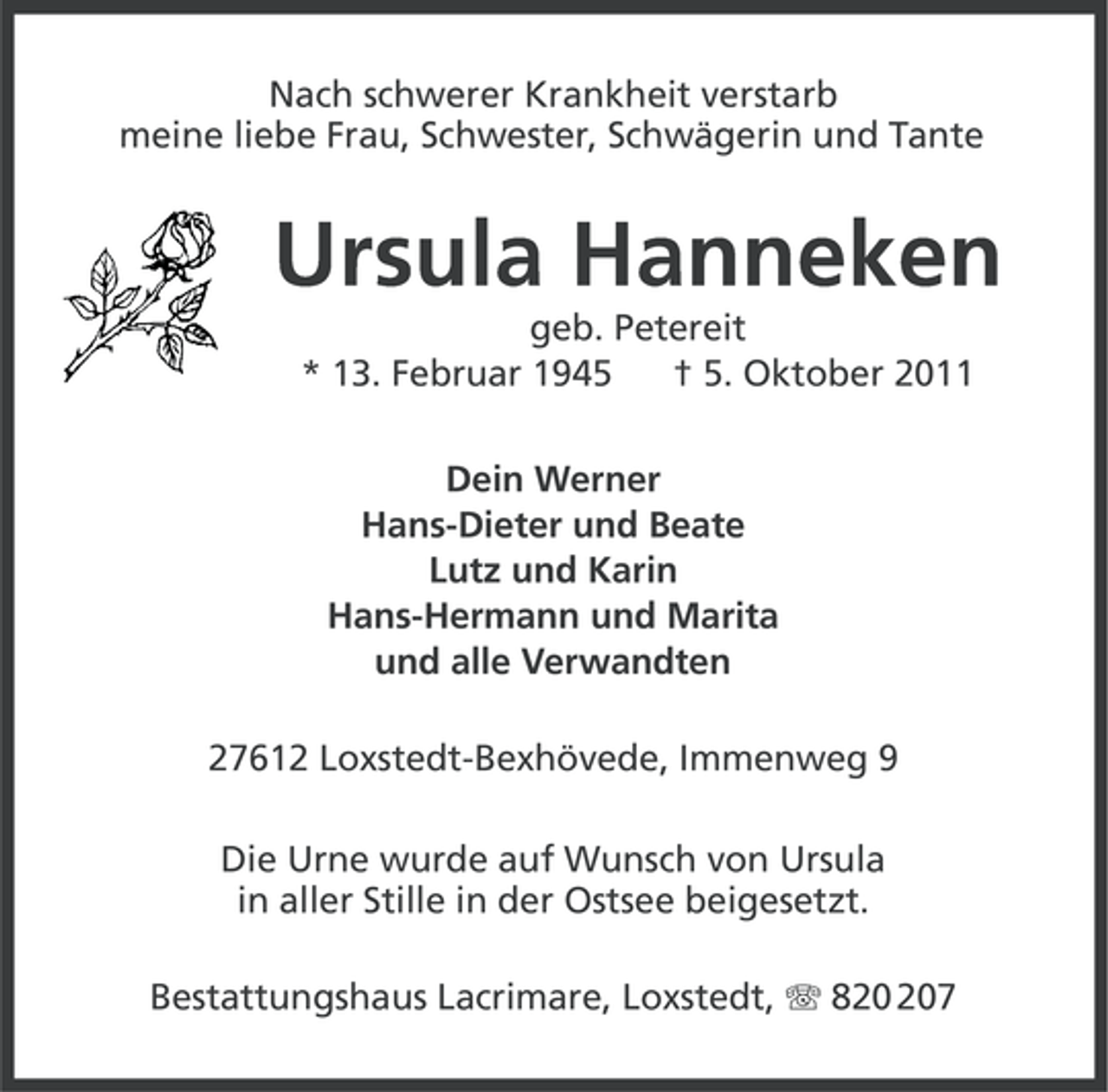 <p>Nach schwerer Krankheit verstarb<br />meine liebe Frau, Schwester, Schwägerin und Tante</p><p>Ursula Hanneken<br />geb. Petereit<br />* 13. Februar 1945<br />† 5. Oktober 2011<br />Dein Werner<br />Hans-Dieter und Beate<br />Lutz und Karin<br />Hans-Hermann und Marita<br />und alle Verwandten<br />27612 Loxstedt-Bexhövede, Immenweg 9<br />Die Urne wurde auf Wunsch von Ursula<br />in aller Stille in der Ostsee beigesetzt.<br />Bestattungshaus Lacrimare, Loxstedt, 87</p>