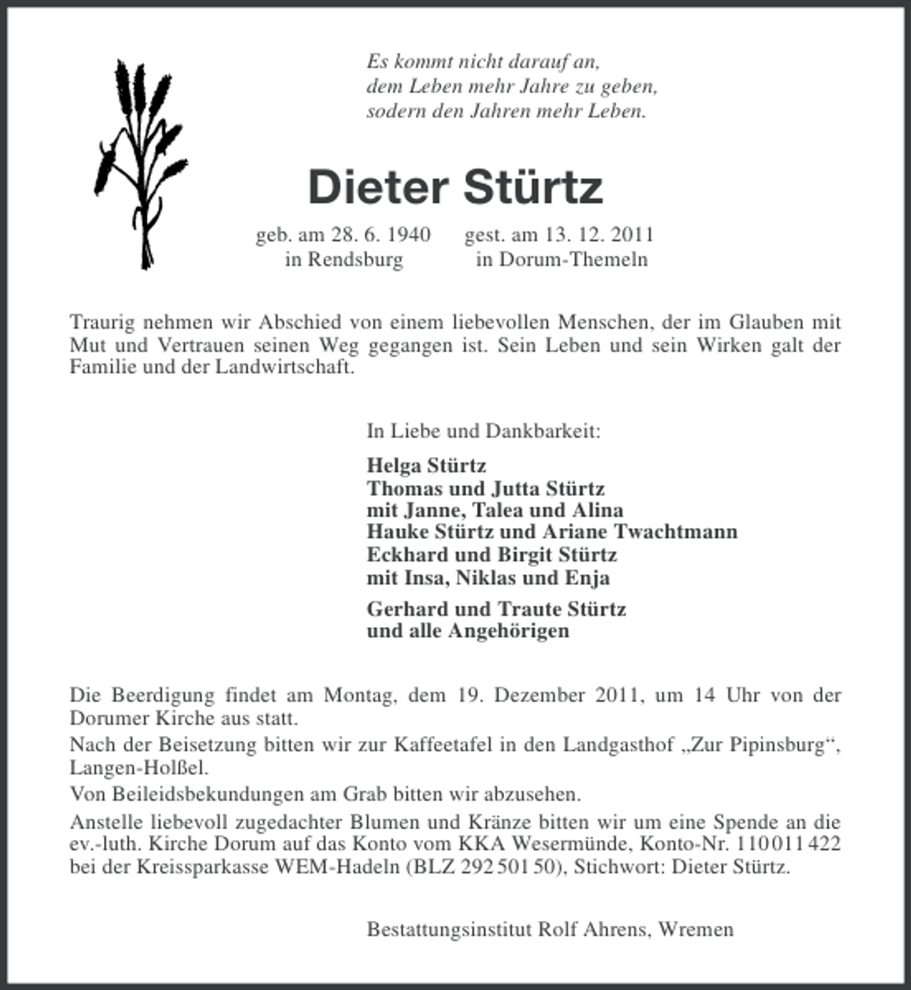<p>Es kommt nicht darauf an,<br />dem Leben mehr Jahre zu geben,<br />sodern den Jahren mehr Leben.</p><p>Dieter Stürtz<br />geb. am 28. 6. 1940<br />in Rendsburg</p><p>gest. am 13. 12. 2011<br />in Dorum-Themeln</p><p>Traurig nehmen wir Abschied von einem liebevollen Menschen, der im Glauben mit<br />Mut und Vertrauen seinen Weg gegangen ist. Sein Leben und sein Wirken galt der<br />Familie und der Landwirtschaft.<br />In Liebe und Dankbarkeit:<br />Helga Stürtz<br />Thomas und Jutta Stürtz<br />mit Janne, Talea und Alina<br />Hauke Stürtz und Ariane Twachtmann<br />Eckhard und Birgit Stürtz<br />mit Insa, Niklas und Enja<br />Gerhard und Traute Stürtz<br />und alle Angehörigen<br />Die Beerdigung findet am Montag, dem 19. Dezember 2011, um 14 Uhr von der<br />Dorumer Kirche aus statt.<br />Nach der Beisetzung bitten wir zur Kaffeetafel in den Landgasthof „Zur Pipinsburg“,<br />Langen-Holßel.<br />Von Beileidsbekundungen am Grab bitten wir abzusehen.<br />Anstelle liebevoll zugedachter Blumen und Kränze bitten wir um eine Spende an die<br />ev.-luth. Kirche Dorum auf das Konto vom KKA Wesermünde, Konto-Nr. 1111 422<br />bei der Kreissparkasse WEM-Hadeln (BLZ 292 501 50), Stichwort: Dieter Stürtz.<br />Bestattungsinstitut Rolf Ahrens, Wremen</p>