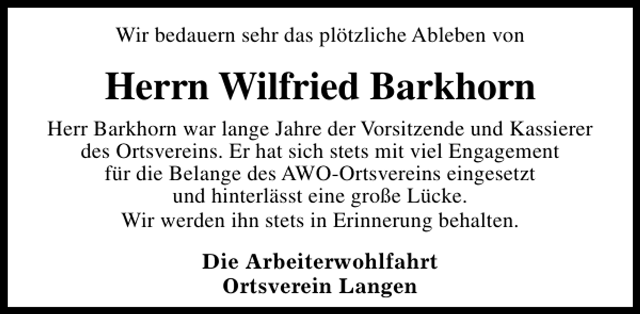 <p>Wir bedauern sehr das plötzliche Ableben von</p><p>Herrn Wilfried Barkhorn<br />Herr Barkhorn war lange Jahre der Vorsitzende und Kassierer<br />des Ortsvereins. Er hat sich stets mit viel Engagement<br />für die Belange des AWO-Ortsvereins eingesetzt<br />und hinterlässt eine große Lücke.<br />Wir werden ihn stets in Erinnerung behalten.<br />Die Arbeiterwohlfahrt<br />Ortsverein Langen</p>