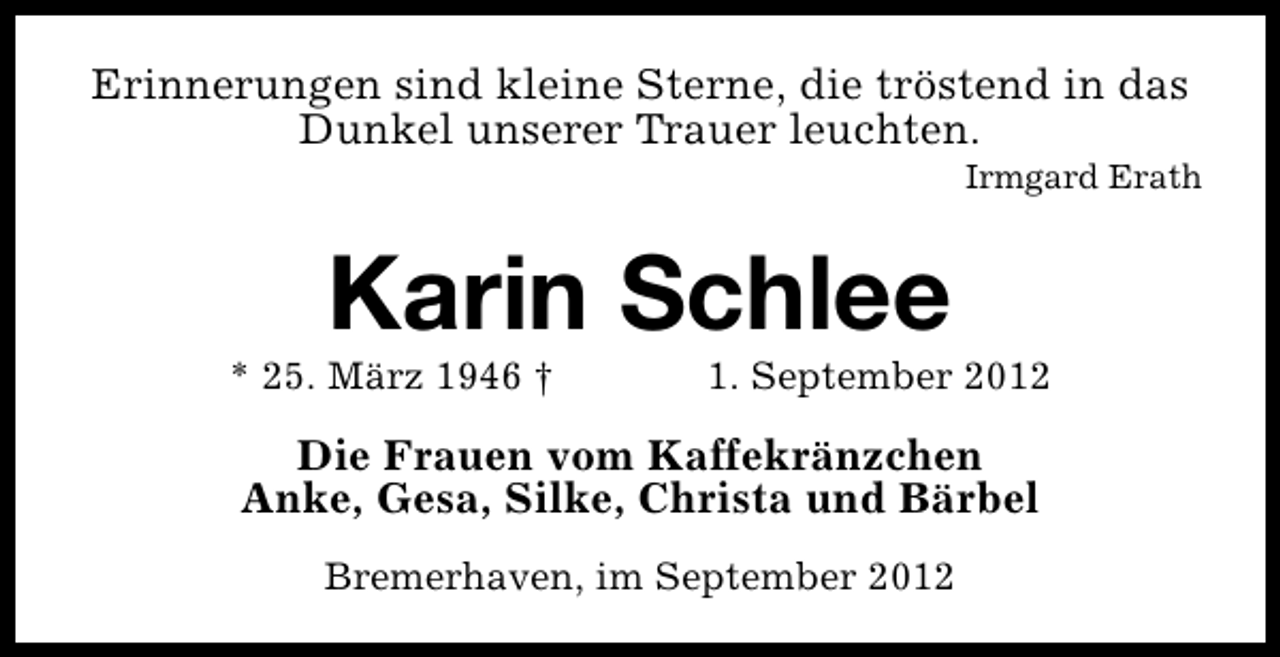 <p>Erinnerungen sind kleine Sterne, die tröstend in das<br />Dunkel unserer Trauer leuchten.</p><p>Irmgard Erath</p><p>Karin Schlee</p><p>* 25. März 1946 †</p><p>1. September 2012</p><p>Die Frauen vom Kaffekränzchen<br />Anke, Gesa, Silke, Christa und Bärbel<br />Bremerhaven, im September 2012</p>