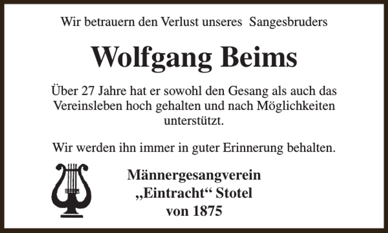 <p>Wir betrauern den Verlust unseres Sangesbruders</p><p>Wolfgang Beims<br />Über 27 Jahre hat er sowohl den Gesang als auch das<br />Vereinsleben hoch gehalten und nach Möglichkeiten<br />unterstützt.<br />Wir werden ihn immer in guter Erinnerung behalten.</p><p>Männergesangverein<br />„Eintracht“ Stotel<br />von 1875</p>