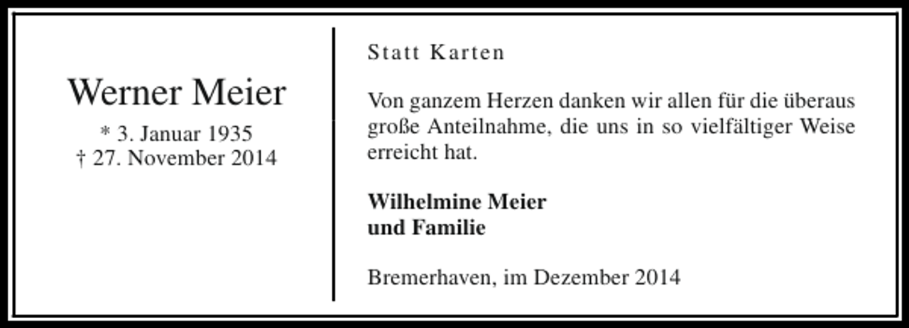 <p>Werner Meier<br />* 3. Januar 1935<br />† 27. November 2014</p><p>Statt Karten<br />Von ganzem Herzen danken wir allen für die überaus<br />große Anteilnahme, die uns in so vielfältiger Weise<br />erreicht hat.<br />Wilhelmine Meier<br />und Familie<br />Bremerhaven, im Dezember 2014</p>