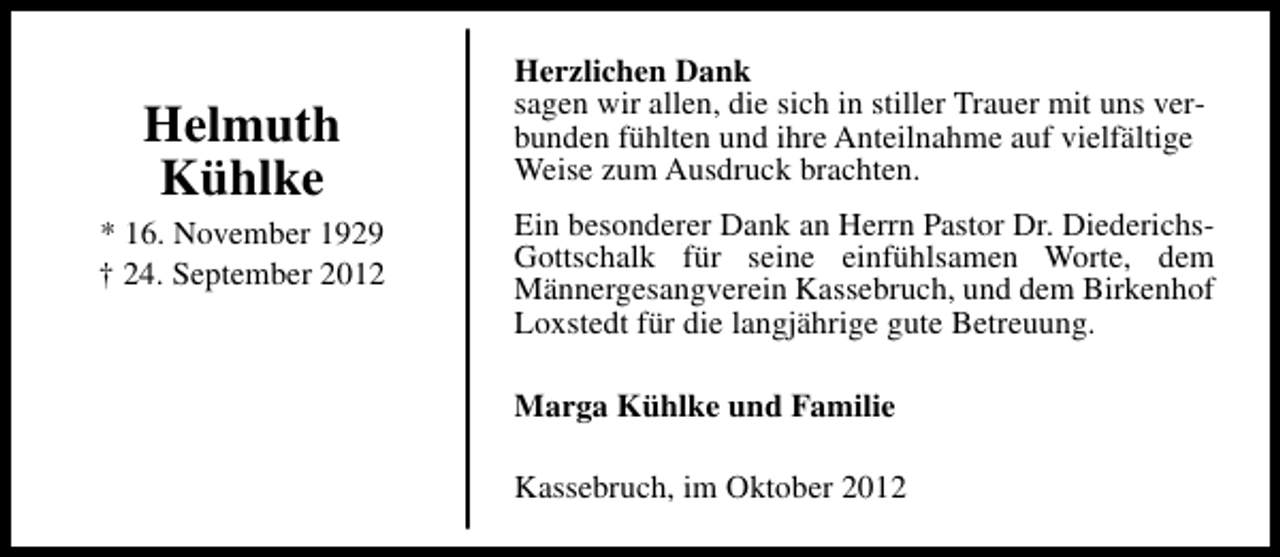 <p>Helmuth<br />Kühlke<br />* 16. November 1929<br />† 24. September 2012</p><p>Herzlichen Dank<br />sagen wir allen, die sich in stiller Trauer mit uns verbunden fühlten und ihre Anteilnahme auf vielfältige<br />Weise zum Ausdruck brachten.<br />Ein besonderer Dank an Herrn Pastor Dr. DiederichsGottschalk für seine einfühlsamen Worte, dem<br />Männergesangverein Kassebruch, und dem Birkenhof<br />Loxstedt für die langjährige gute Betreuung.<br />Marga Kühlke und Familie<br />Kassebruch, im Oktober 2012</p>
