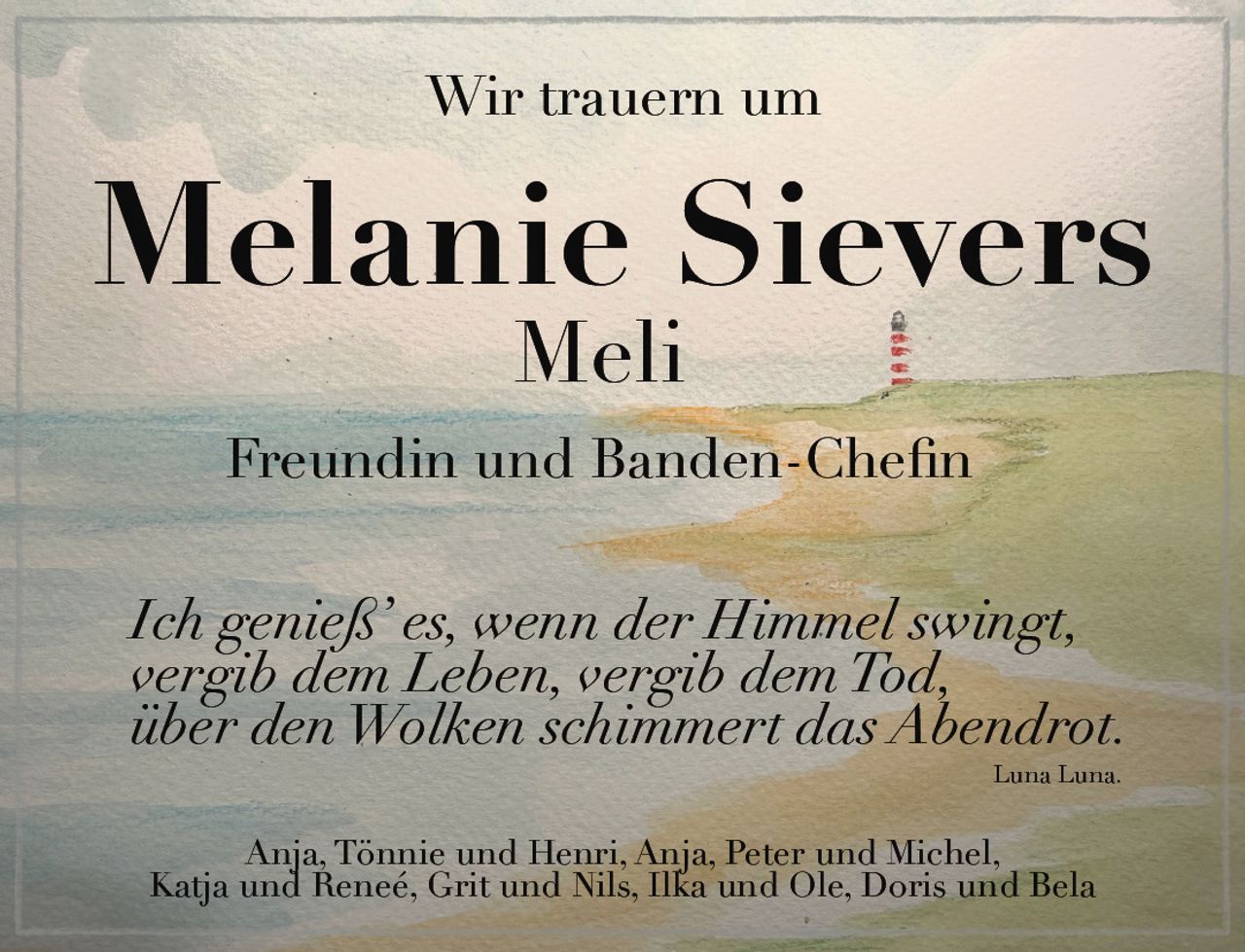 <p>Wir trauern um</p>

<p><strong>Melanie Sievers</strong><br>
<strong>Meli</strong></p>

<p><strong>Freundin und Banden-Chefin</strong></p>

<p><i>Ich genieß' es, wenn der Himmel swingt,<br>
vergib dem Leben, vergib dem Tod,<br>
über den Wolken schimmert das Abendrot.<br>
Luna Luna.</i></p>

<p>Anja, Tönnie und Henri, Anja, Peter und Michel,<br>
Katja und Reneé, Grit und Nils, Ilka und Ole, Doris und Bela</p>
