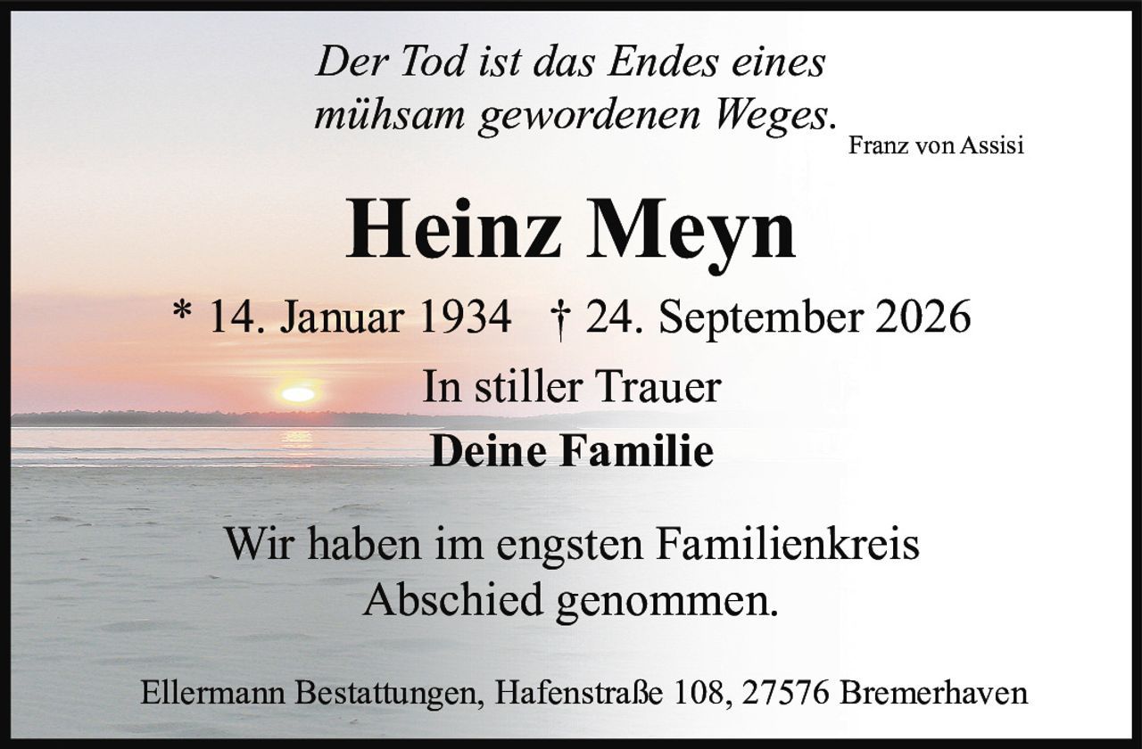 <p><i>Der Tod ist das Endes eines mühsam gewordenen Weges.</i><br><strong>Franz von Assisi</strong></p><p><strong>Heinz Meyn</strong><br>* 14. Januar 1934 † 24. September 2026</p><p><strong>In stiller Trauer</strong><br><strong>Deine Familie</strong></p><p>Wir haben im engsten Familienkreis Abschied genommen.</p><p>Ellermann Bestattungen, Hafenstraße 108, 27576 Bremerhaven</p>
