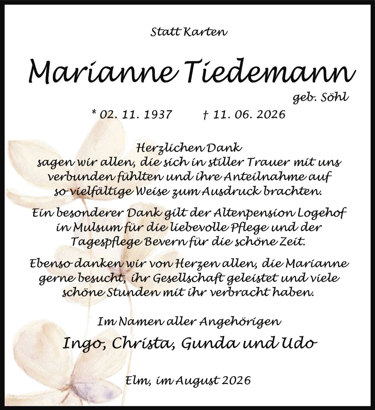 <p><strong>Statt Karten</strong></p>

<p><strong>Marianne Tiedemann</strong><br>geb. Söhl<br>* 02. 11. 1937 † 11. 06. 2026</p>

<p><strong>Herzlichen Dank</strong></p>

<p>sagen wir allen, die sich in stiller Trauer mit uns verbunden fühlten und ihre Anteilnahme auf so vielfältige Weise zum Ausdruck brachten.</p>

<p>Ein besonderer Dank gilt der Altenpension Logehof in Mulsum für die liebevolle Pflege und der Tagespflege Bevern für die schöne Zeit.</p>

<p>Ebenso danken wir von Herzen allen, die Marianne gerne besucht, ihr Gesellschaft geleistet und viele schöne Stunden mit ihr verbracht haben.</p>

<p><i>Im Namen aller Angehörigen</i><br>Ingo, Christa, Gunda und Udo</p>

<p>Elm, im August 2026</p>
