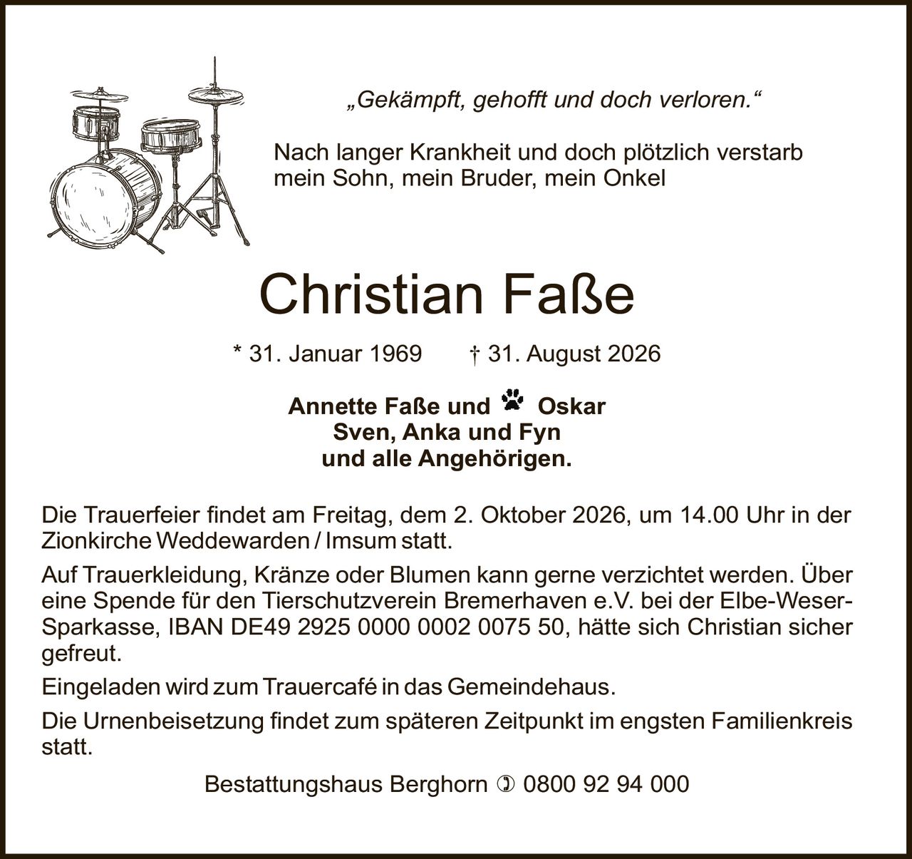 <p><i>„Gekämpft, gehofft und doch verloren."</i></p>
<p><strong>Nach langer Krankheit und doch plötzlich verstarb<br />mein Sohn, mein Bruder, mein Onkel</strong></p>
<p><strong>Christian Faße</strong><br />
* 31. Januar 1969 † 31. August 2026</p>
<p><strong>Annette Faße und Oskar<br />
Sven, Anka und Fyn<br />
und alle Angehörigen.</strong></p>
<p>Die Trauerfeier findet am Freitag, dem 2. Oktober 2026, um 14.00 Uhr in der Zionkirche Weddewarden/Imsum statt.</p>
<p>Die Urnenbeisetzung findet zum späteren Zeitpunkt im engsten Familienkreis statt.</p>
<p>Auf Trauerkleidung, Kränze oder Blumen kann gerne verzichtet werden. Über eine Spende für den Tierschutzverein Bremerhaven e.V. bei der Elbe-Weser-Sparkasse, IBAN DE49 2925 0000 0002 0075 50, hätte sich Christian sicher gefreut.</p>
<p>Eingeladen wird zum Trauercafé in das Gemeindehaus.</p>
<p>Bestattungshaus Berghorn ) 0800 92 94 000</p>