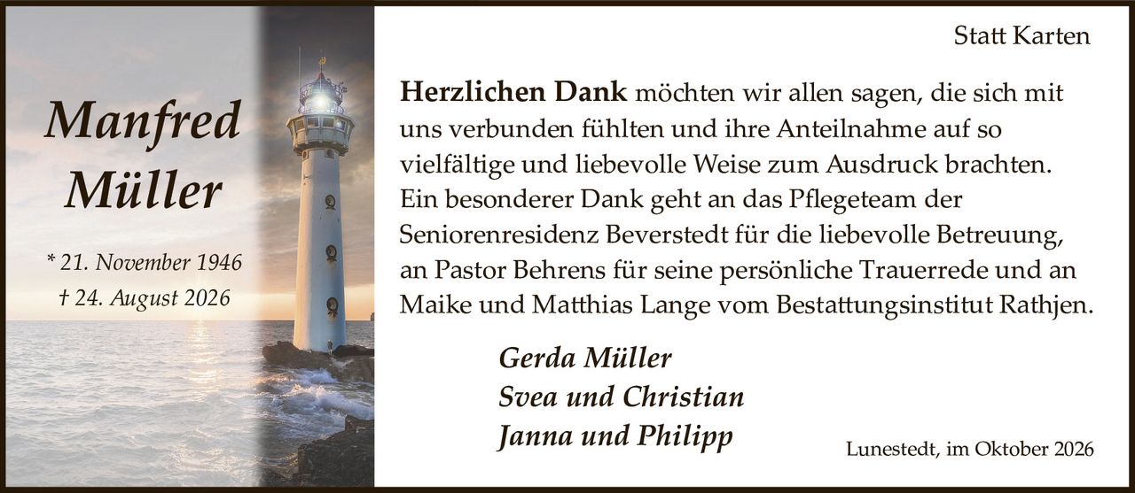 <p><strong>Manfred Müller</strong></p>
<p>* 21. November 1946<br>† 24. August 2026</p>
<p>Gerda Müller<br>Svea und Christian<br>Janna und Philipp</p>
<p>Herzlichen Dank möchten wir allen sagen, die sich mit uns verbunden fühlten und ihre Anteilnahme auf so vielfältige und liebevolle Weise zum Ausdruck brachten. Ein besonderer Dank geht an das Pflegeteam der Seniorenresidenz Beverstedt für die liebevolle Betreuung, an Pastor Behrens für seine persönliche Trauerrede und an Maike und Matthias Lange vom Bestattungsinstitut Rathjen.</p>
<p><i>Lunestedt, im Oktober 2026</i></p>