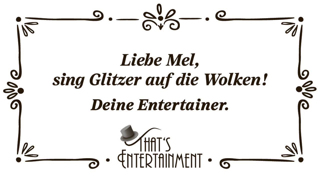 <p><i>Liebe Mel,<br>sing Glitzer auf die Wolken!<br>Deine Entertainer.</i></p><p><strong>THAT'S ENTERTAINMENT</strong></p>