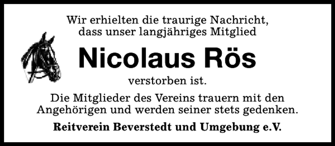 <p>Wir erhielten die traurige Nachricht,<br />dass unser langjähriges Mitglied</p><p>Nicolaus Rös</p><p>verstorben ist.<br />Die Mitglieder des Vereins trauern mit den<br />Angehörigen und werden seiner stets gedenken.<br />Reitverein Beverstedt und Umgebung e.V.</p>