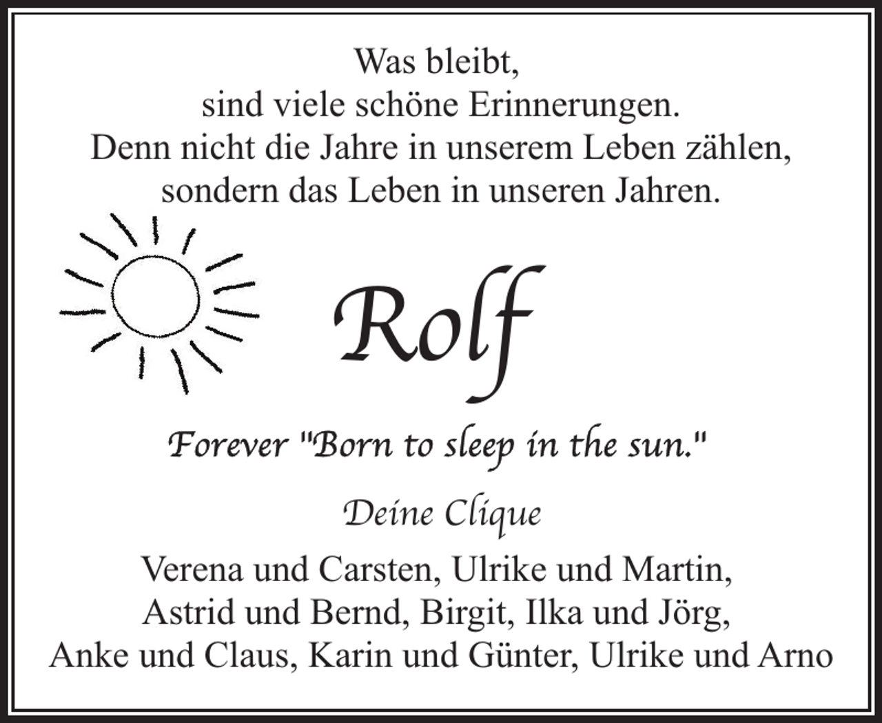 <p>Was bleibt,<br />sind viele schöne Erinnerungen.<br />Denn nicht die Jahre in unserem Leben zählen,<br />sondern das Leben in unseren Jahren.</p><p>Rolf<br />Deine Clique<br />Verena und Carsten, Ulrike und Martin,<br />Astrid und Bernd, Birgit, Ilka und Jörg,<br />Anke und Claus, Karin und Günter, Ulrike und Arno</p>