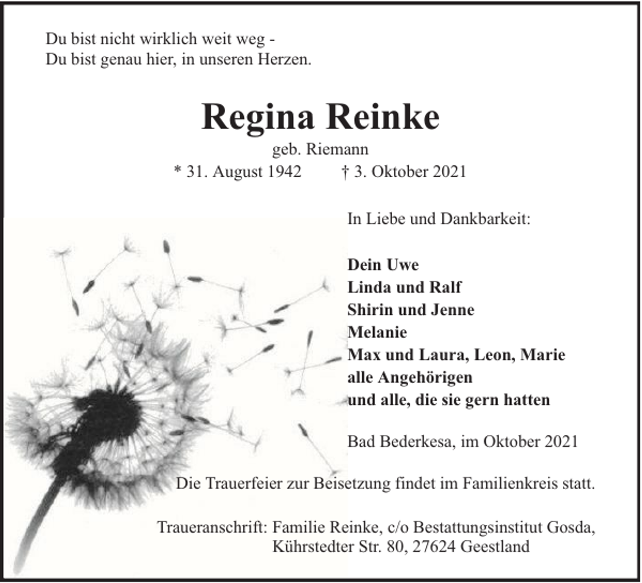 <p>Du bist nicht wirklich weit weg Du bist genau hier, in unseren Herzen.</p><p>Regina Reinke</p><p>geb. Riemann<br />* 31. August 1942<br />† 3. Oktober 2021<br />In Liebe und Dankbarkeit:<br />Dein Uwe<br />Linda und Ralf<br />Shirin und Jenne<br />Melanie<br />Max und Laura, Leon, Marie<br />alle Angehörigen<br />und alle, die sie gern hatten<br />Bad Bederkesa, im Oktober 2021<br />Die Trauerfeier zur Beisetzung findet im Familienkreis statt.<br />Traueranschrift: Familie Reinke, c/o Bestattungsinstitut Gosda,<br />Kührstedter Str. 80, 27624 Geestland</p>