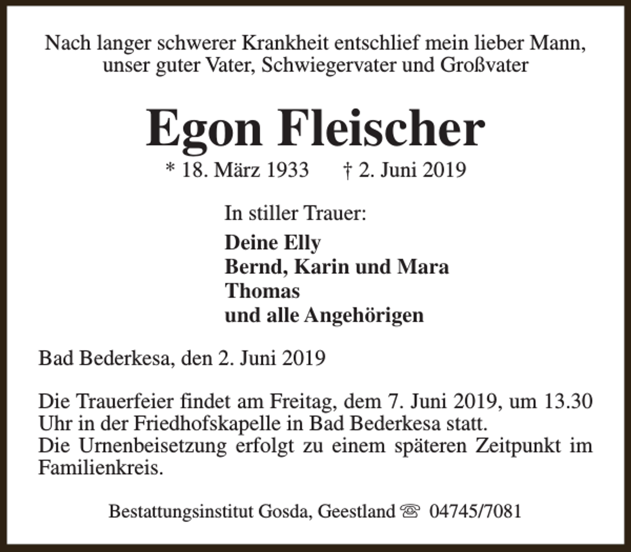 <p>Nach langer schwerer Krankheit entschlief mein lieber Mann,<br />unser guter Vater, Schwiegervater und Großvater</p><p>Egon Fleischer<br />* 18. März 1933</p><p>† 2. Juni 2019</p><p>In stiller Trauer:<br />Deine Elly<br />Bernd, Karin und Mara<br />Thomas<br />und alle Angehörigen<br />Bad Bederkesa, den 2. Juni 2019<br />Die Trauerfeier findet am Freitag, dem 7. Juni 2019, um 13.30<br />Uhr in der Friedhofskapelle in Bad Bederkesa statt.<br />Die Urnenbeisetzung erfolgt zu einem späteren Zeitpunkt im<br />Familienkreis.<br />Bestattungsinstitut Gosda, Geestland s 04745/7081</p>