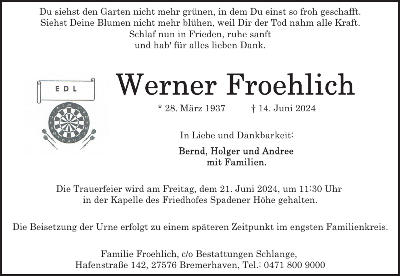 <p>Du siehst den Garten nicht mehr grünen, in dem Du einst so froh geschafft.<br />Siehst Deine Blumen nicht mehr blühen, weil Dir der Tod nahm alle Kraft.<br />Schlaf nun in Frieden, ruhe sanft<br />und hab' für alles lieben Dank.</p>
<p>* 28. März 1937</p>
<p>† 14. Juni 2024</p>
<p>In Liebe und Dankbarkeit:</p>
<p>Die Trauerfeier wird am Freitag, dem 21. Juni 2024, um 11:30 Uhr<br />in der Kapelle des Friedhofes Spadener Höhe gehalten.<br />Die Beisetzung der Urne erfolgt zu einem späteren Zeitpunkt im engsten Familienkreis.<br />Familie Froehlich, c/o Bestattungen Schlange,<br />Hafenstraße 142, 27576 Bremerhaven, Tel.: 0471 800 9000</p>