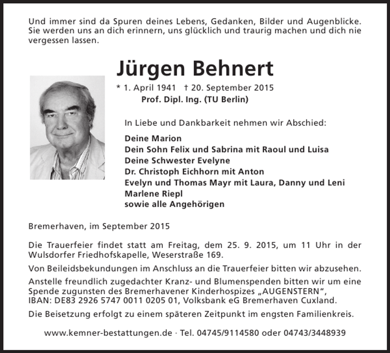 <p>Und immer sind da Spuren deines Lebens, Gedanken, Bilder und Augenblicke.<br />Sie werden uns an dich erinnern, uns glücklich und traurig machen und dich nie<br />vergessen lassen.</p><p>Jürgen Behnert</p><p>* 1. April 1941 † 20. September 2015<br />Prof. Dipl. Ing. (TU Berlin)<br />In Liebe und Dankbarkeit nehmen wir Abschied:<br />Deine Marion<br />Dein Sohn Felix und Sabrina mit Raoul und Luisa<br />Deine Schwester Evelyne<br />Dr. Christoph Eichhorn mit Anton<br />Evelyn und Thomas Mayr mit Laura, Danny und Leni<br />Marlene Riepl<br />sowie alle Angehörigen<br />Bremerhaven, im September 2015<br />Die Trauerfeier findet statt am Freitag, dem 25. 9. 2015, um 11 Uhr in der<br />Wulsdorfer Friedhofskapelle, Weserstraße 169.<br />Von Beileidsbekundungen im Anschluss an die Trauerfeier bitten wir abzusehen.<br />Anstelle freundlich zugedachter Kranz- und Blumenspenden bitten wir um eine<br />Spende zugunsten des Bremerhavener Kinderhospizes „AUGENSTERN“,<br />IBAN: DE83 2926 5747 0011 0205 01, Volksbank eG Bremerhaven Cuxland.<br />Die Beisetzung erfolgt zu einem späteren Zeitpunkt im engsten Familienkreis.<br />www.kemner-bestattungen.de · Tel. 04745/9114580 oder 04743/3448939</p>