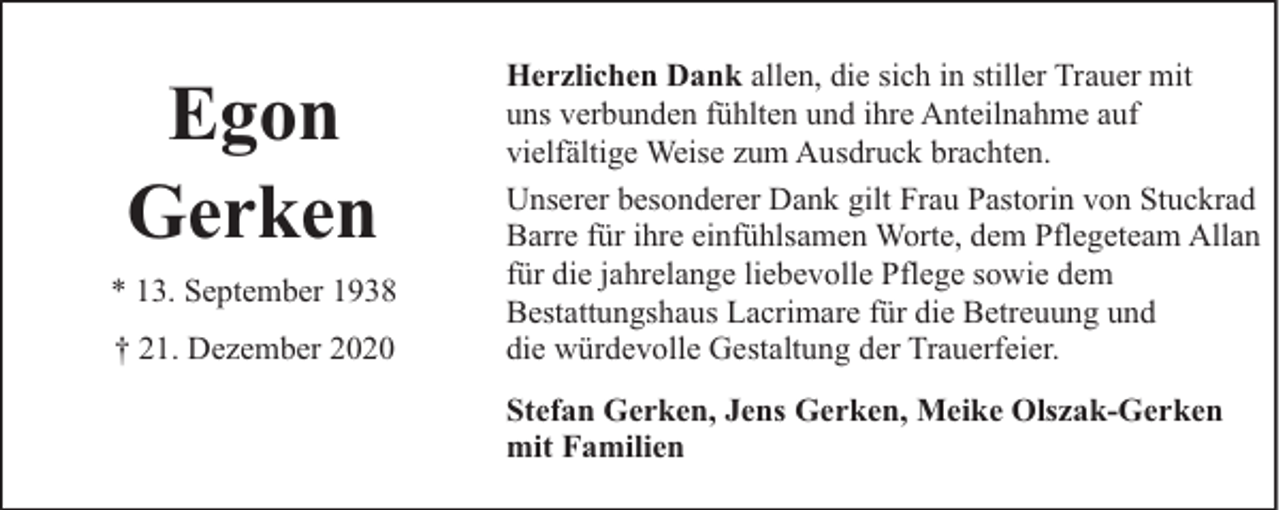 <p>Egon<br />Gerken<br />* 13. September 1938<br />† 21. Dezember 2020</p><p>Herzlichen Dank allen, die sich in stiller Trauer mit<br />uns verbunden fühlten und ihre Anteilnahme auf<br />vielfältige Weise zum Ausdruck brachten.<br />Unserer besonderer Dank gilt Frau Pastorin von Stuckrad<br />Barre für ihre einfühlsamen Worte, dem Pflegeteam Allan<br />für die jahrelange liebevolle Pflege sowie dem<br />Bestattungshaus Lacrimare für die Betreuung und<br />die würdevolle Gestaltung der Trauerfeier.<br />Stefan Gerken, Jens Gerken, Meike Olszak-Gerken<br />mit Familien</p>