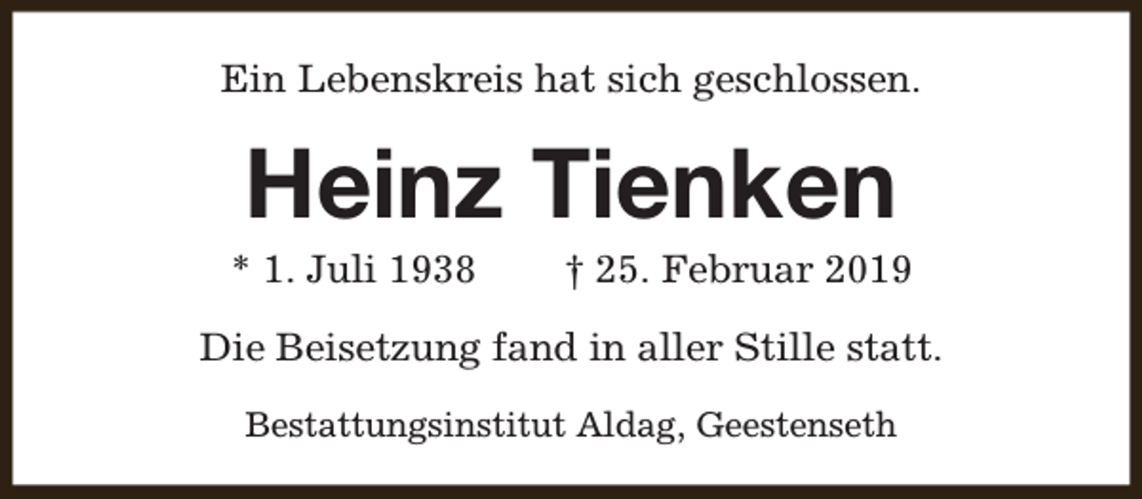 <p>Ein Lebenskreis hat sich geschlossen.</p><p>Heinz Tienken</p><p>* 1. Juli 1938</p><p>† 25. Februar 2019</p><p>Die Beisetzung fand in aller Stille statt.<br />Bestattungsinstitut Aldag, Geestenseth</p>