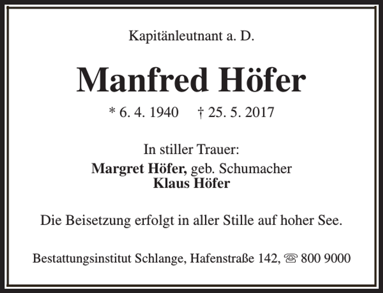 <p>Kapitänleutnant a. D.</p><p>Manfred Höfer<br />* 6. 4. 1940</p><p>† 25. 5. 2017</p><p>In stiller Trauer:<br />Margret Höfer, geb. Schumacher<br />Klaus Höfer<br />Die Beisetzung erfolgt in aller Stille auf hoher See.<br />Bestattungsinstitut Schlange, Hafenstraße 142, s 800 9000</p>