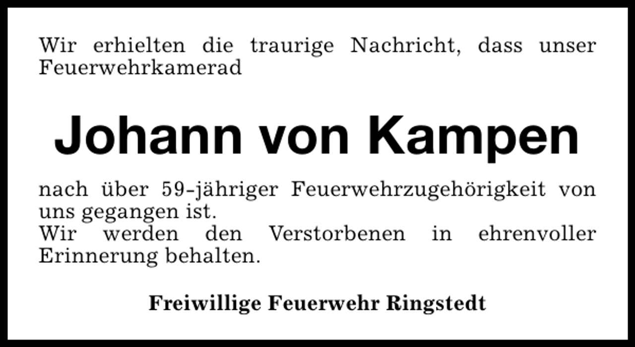 <p>Wir erhielten die traurige Nachricht, dass unser<br />Feuerwehrkamerad</p><p>Johann von Kampen<br />nach über 59-jähriger Feuerwehrzugehörigkeit von<br />uns gegangen ist.<br />Wir werden den Verstorbenen in ehrenvoller<br />Erinnerung behalten.<br />Freiwillige Feuerwehr Ringstedt</p>