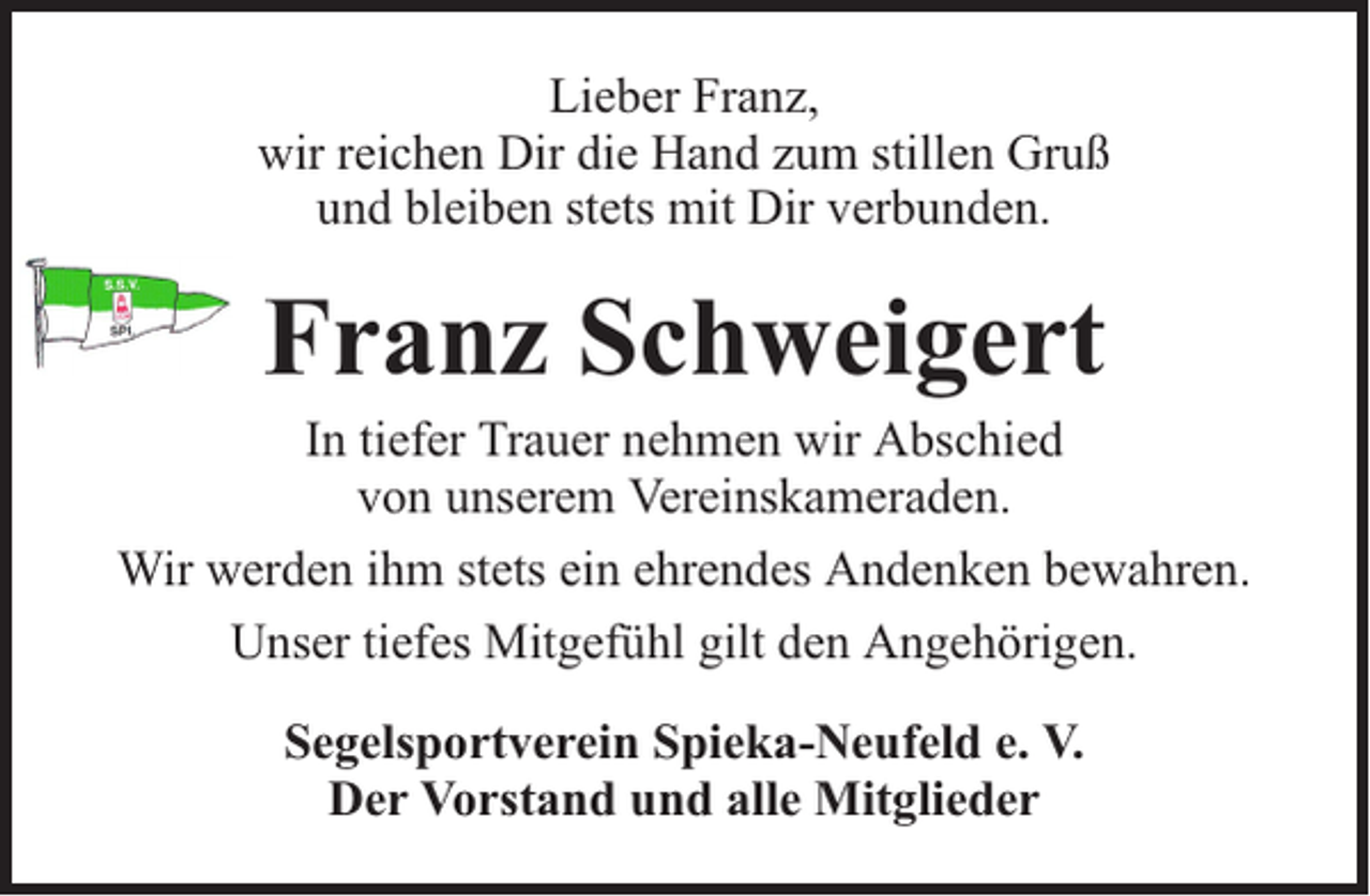 <p>Lieber Franz,<br />wir reichen Dir die Hand zum stillen Gruß<br />und bleiben stets mit Dir verbunden.</p><p>Franz Schweigert</p><p>In tiefer Trauer nehmen wir Abschied<br />von unserem Vereinskameraden.<br />Wir werden ihm stets ein ehrendes Andenken bewahren.<br />Unser tiefes Mitgefühl gilt den Angehörigen.<br />Segelsportverein Spieka-Neufeld e. V.<br />Der Vorstand und alle Mitglieder</p>