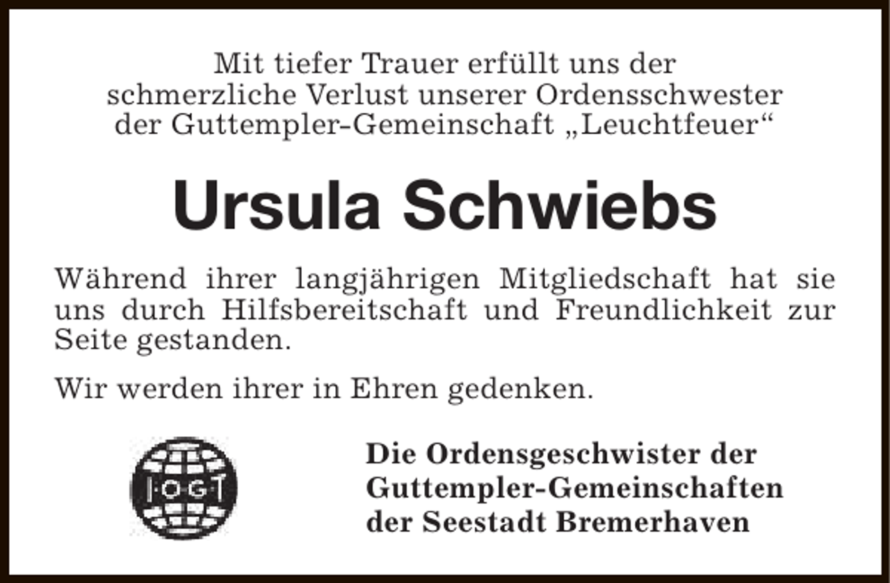 <p>Mit tiefer Trauer erfüllt uns der<br />schmerzliche Verlust unserer Ordensschwester<br />der Guttempler-Gemeinschaft „Leuchtfeuer“</p><p>Ursula Schwiebs<br />Während ihrer langjährigen Mitgliedschaft hat sie<br />uns durch Hilfsbereitschaft und Freundlichkeit zur<br />Seite gestanden.<br />Wir werden ihrer in Ehren gedenken.<br />Die Ordensgeschwister der<br />Guttempler-Gemeinschaften<br />der Seestadt Bremerhaven</p>