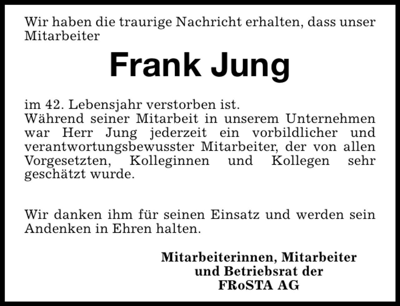 <p>Wir haben die traurige Nachricht erhalten, dass unser<br />Mitarbeiter</p><p>Frank Jung</p><p>im 42. Lebensjahr verstorben ist.<br />Während seiner Mitarbeit in unserem Unternehmen<br />war Herr Jung jederzeit ein vorbildlicher und<br />verantwortungsbewusster Mitarbeiter, der von allen<br />Vorgesetzten, Kolleginnen und Kollegen sehr<br />geschätzt wurde.<br />Wir danken ihm für seinen Einsatz und werden sein<br />Andenken in Ehren halten.<br />Mitarbeiterinnen, Mitarbeiter<br />und Betriebsrat der<br />FRoSTA AG</p>