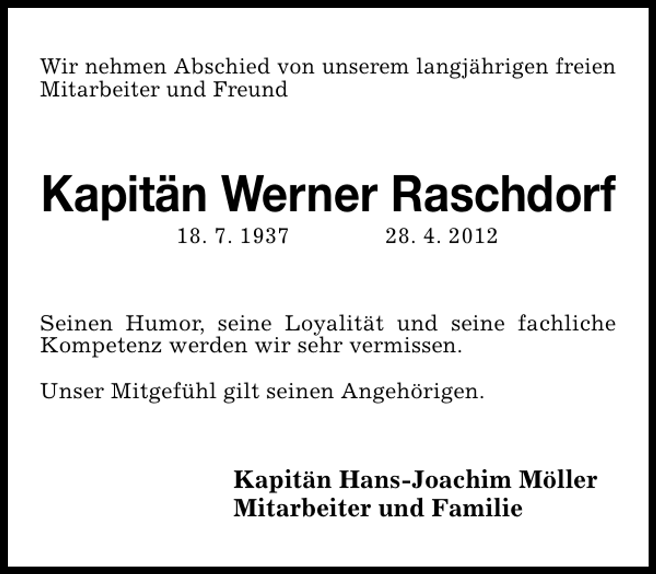 <p>Wir nehmen Abschied von unserem langjährigen freien<br />Mitarbeiter und Freund</p><p>Kapitän Werner Raschdorf<br />18. 7. 1937</p><p>28. 4. 2012</p><p>Seinen Humor, seine Loyalität und seine fachliche<br />Kompetenz werden wir sehr vermissen.<br />Unser Mitgefühl gilt seinen Angehörigen.</p><p>Kapitän Hans-Joachim Möller<br />Mitarbeiter und Familie</p>