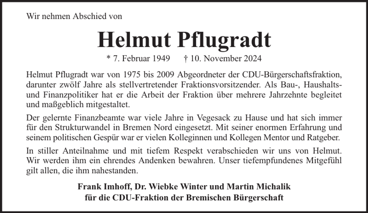 <p>Wir nehmen Abschied von</p><p>Helmut Pflugradt<br />* 7. Februar 1949</p><p>† 10. November 2024</p><p>Helmut Pflugradt war von 1975 bis 2009 Abgeordneter der CDU-Bürgerschaftsfraktion,<br />darunter zwölf Jahre als stellvertretender Fraktionsvorsitzender. Als Bau-, Haushaltsund Finanzpolitiker hat er die Arbeit der Fraktion über mehrere Jahrzehnte begleitet<br />und maßgeblich mitgestaltet.<br />Der gelernte Finanzbeamte war viele Jahre in Vegesack zu Hause und hat sich immer<br />für den Strukturwandel in Bremen Nord eingesetzt. Mit seiner enormen Erfahrung und<br />seinem politischen Gespür war er vielen Kolleginnen und Kollegen Mentor und Ratgeber.<br />In stiller Anteilnahme und mit tiefem Respekt verabschieden wir uns von Helmut.<br />Wir werden ihm ein ehrendes Andenken bewahren. Unser tiefempfundenes Mitgefühl<br />gilt allen, die ihm nahestanden.<br />Frank Imhoff, Dr. Wiebke Winter und Martin Michalik<br />für die CDU-Fraktion der Bremischen Bürgerschaft</p>
