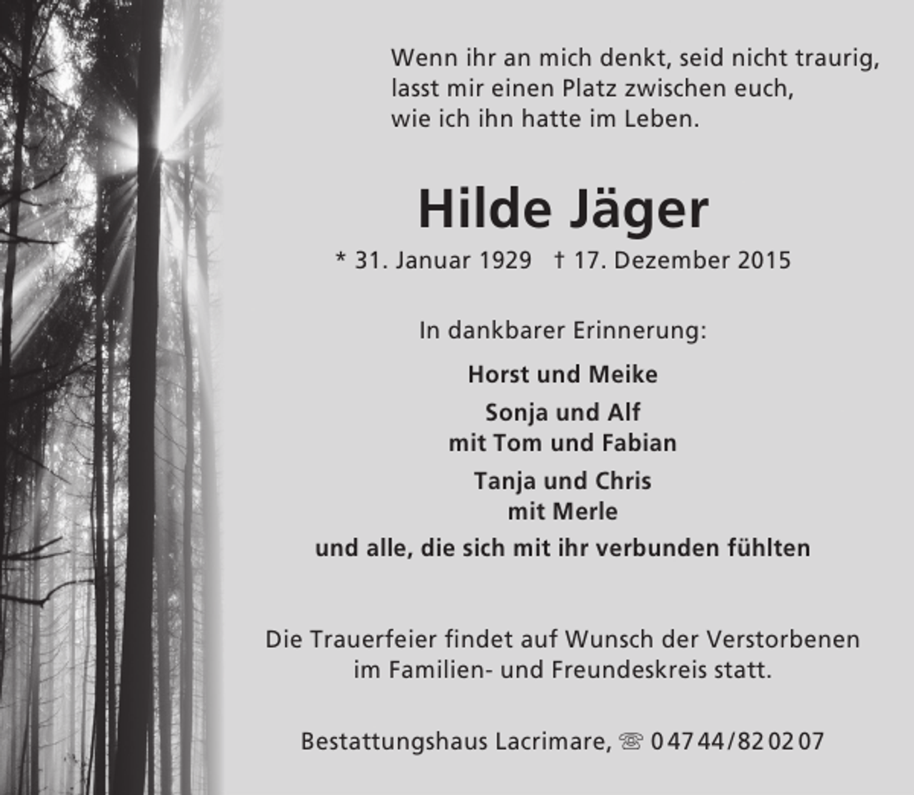 <p>Wenn ihr an mich denkt, seid nicht traurig,<br />lasst mir einen Platz zwischen euch,<br />wie ich ihn hatte im Leben.</p><p>Hilde Jäger</p><p>* 31. Januar 1929 † 17. Dezember 2015<br />In dankbarer Erinnerung:<br />Horst und Meike<br />Sonja und Alf<br />mit Tom und Fabian<br />Tanja und Chris<br />mit Merle<br />und alle, die sich mit ihr verbunden fühlten<br />Die Trauerfeier findet auf Wunsch der Verstorbenen<br />im Familien- und Freundeskreis statt.<br />Bestattungshaus Lacrimare,  0 47 44 / 82 02 07</p>