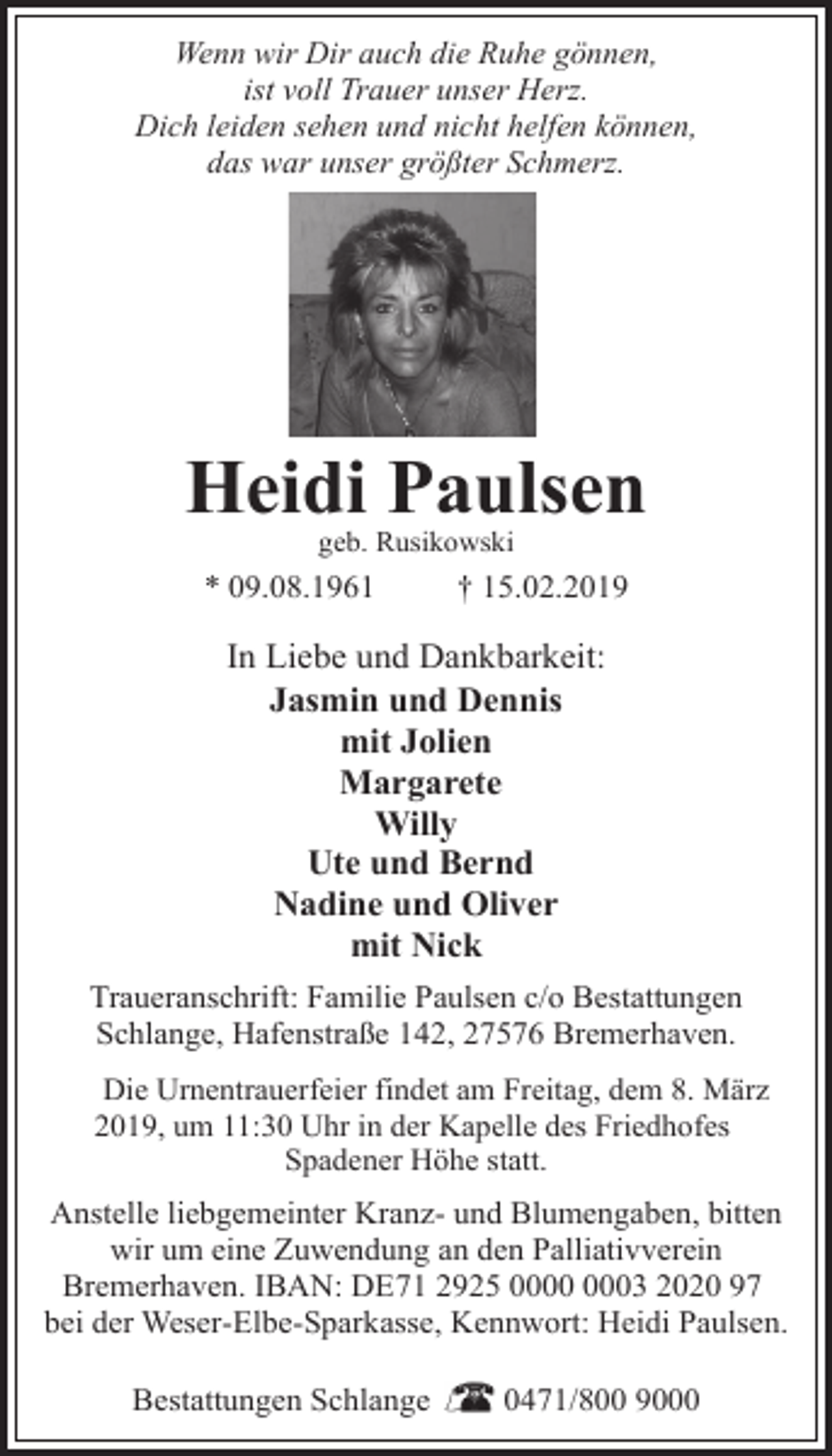 <p>Wenn wir Dir auch die Ruhe gönnen,<br />ist voll Trauer unser Herz.<br />Dich leiden sehen und nicht helfen können,<br />das war unser größter Schmerz.</p>
<p>Heidi Paulsen<br />geb. Rusikowski</p>
<p>* 09.08.1961</p>
<p>† 15.02.2019</p>
<p>In Liebe und Dankbarkeit:<br />Jasmin und Dennis<br />mit Jolien<br />Margarete<br />Willy<br />Ute und Bernd<br />Nadine und Oliver<br />mit Nick<br />Traueranschrift: Familie Paulsen c/o Bestattungen<br />Schlange, Hafenstraße 142, 27576 Bremerhaven.<br />Die Urnentrauerfeier findet am Freitag, dem 8. März<br />2019, um 11:30 Uhr in der Kapelle des Friedhofes<br />Spadener Höhe statt.</p>
<p>Anstelle liebgemeinter Kranz- und Blumengaben, bitten<br />wir um eine Zuwendung an den Palliativverein<br />Bremerhaven. IBAN: DE71 2925 03 2020 97<br />bei der Weser-Elbe-Sparkasse, Kennwort: Heidi Paulsen.<br />Bestattungen Schlange</p>
<p>0471/800 9000</p>