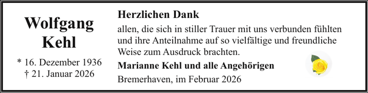 <p>Wolfgang<br />Kehl<br />* 16. Dezember 1936<br />† 21. Januar 2026</p><p>Herzlichen Dank<br />allen, die sich in stiller Trauer mit uns verbunden fühlten<br />und ihre Anteilnahme auf so vielfältige und freundliche<br />Weise zum Ausdruck brachten.<br />Marianne Kehl und alle Angehörigen<br />Bremerhaven, im Februar 2026</p>