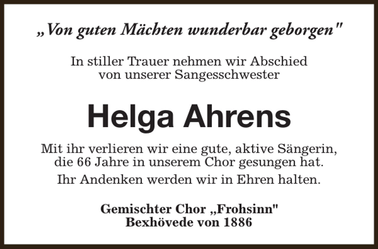 <p>„Von guten Mächten wunderbar geborgen"<br />In stiller Trauer nehmen wir Abschied<br />von unserer Sangesschwester</p><p>Helga Ahrens<br />Mit ihr verlieren wir eine gute, aktive Sängerin,<br />die 66 Jahre in unserem Chor gesungen hat.<br />Ihr Andenken werden wir in Ehren halten.<br />Gemischter Chor „Frohsinn"<br />Bexhövede von 1886</p>