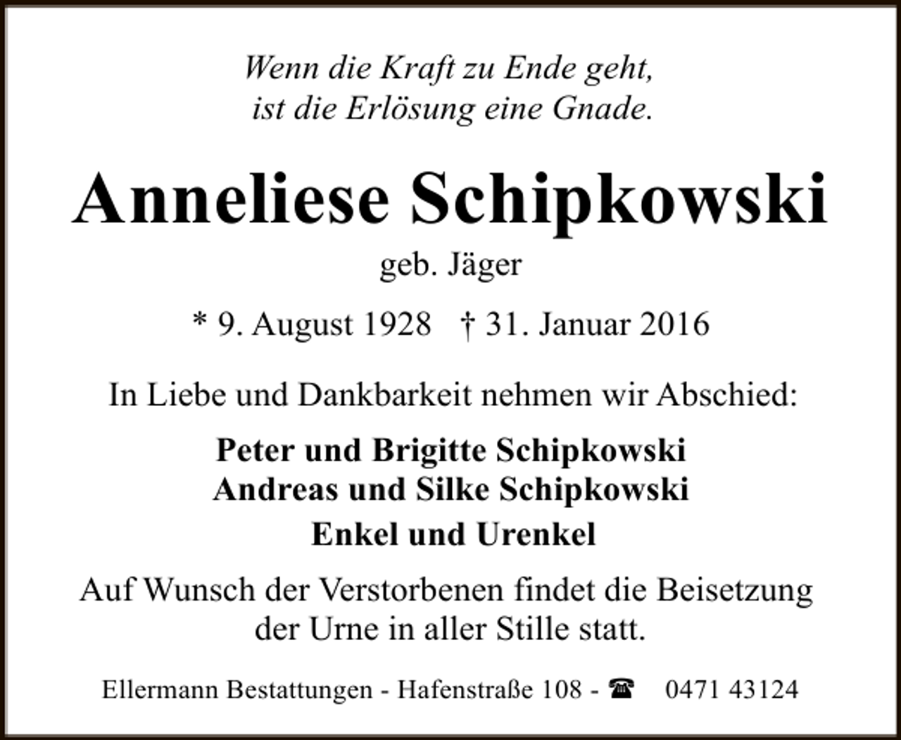 <p>Wenn die Kraft zu Ende geht,<br />ist die Erlösung eine Gnade.</p><p>Anneliese Schipkowski<br />geb. Jäger</p><p>* 9. August 1928 † 31. Januar 2016<br />In Liebe und Dankbarkeit nehmen wir Abschied:<br />Peter und Brigitte Schipkowski<br />Andreas und Silke Schipkowski<br />Enkel und Urenkel<br />Auf Wunsch der Verstorbenen findet die Beisetzung<br />der Urne in aller Stille statt.<br />Ellermann Bestattungen - Hafenstraße 108 - (</p><p>0471 43124</p>