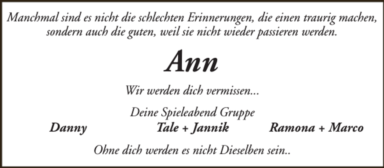 <p>Manchmal sind es nicht die schlechten Erinnerungen, die einen traurig machen,<br />sondern auch die guten, weil sie nicht wieder passieren werden.</p><p>Ann</p><p>Wir werden dich vermissen...<br />Danny</p><p>Deine Spieleabend Gruppe<br />Tale + Jannik</p><p>Ramona + Marco</p><p>Ohne dich werden es nicht Dieselben sein..</p>