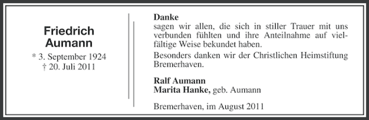 <p>Friedrich<br />Aumann<br />* 3. September 1924<br />† 20. Juli 2011</p><p>Danke<br />sagen wir allen, die sich in stiller Trauer mit uns<br />verbunden fühlten und ihre Anteilnahme auf vielfältige Weise bekundet haben.<br />Besonders danken wir der Christlichen Heimstiftung<br />Bremerhaven.<br />Ralf Aumann<br />Marita Hanke, geb. Aumann<br />Bremerhaven, im August 2011</p>