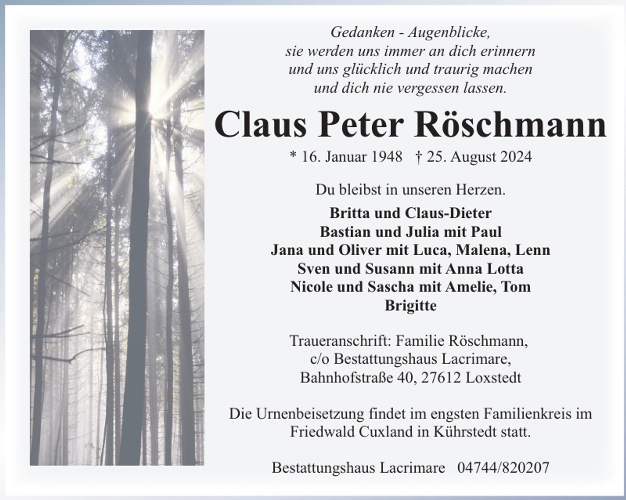 <p>Gedanken - Augenblicke,<br />sie werden uns immer an dich erinnern<br />und uns glücklich und traurig machen<br />und dich nie vergessen lassen.</p><p>Claus Peter Röschmann<br />* 16. Januar 1948 † 25. August 2024</p><p>Du bleibst in unseren Herzen.<br />Britta und Claus-Dieter<br />Bastian und Julia mit Paul<br />Jana und Oliver mit Luca, Malena, Lenn<br />Sven und Susann mit Anna Lotta<br />Nicole und Sascha mit Amelie, Tom<br />Brigitte<br />Traueranschrift: Familie Röschmann,<br />c/o Bestattungshaus Lacrimare,<br />Bahnhofstraße 40, 27612 Loxstedt<br />Die Urnenbeisetzung findet im engsten Familienkreis im<br />Friedwald Cuxland in Kührstedt statt.<br />Bestattungshaus Lacrimare 04744/820207</p>