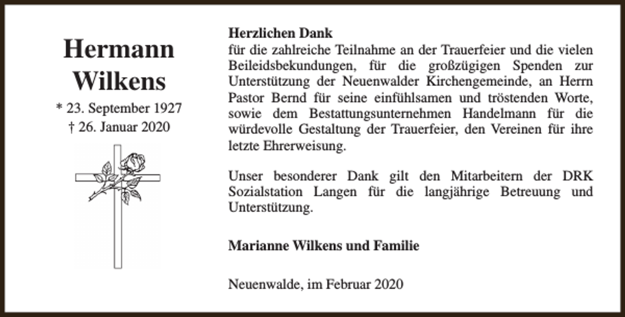 <p>Hermann<br />Wilkens<br />* 23. September 1927<br />† 26. Januar 2020</p><p>Herzlichen Dank<br />für die zahlreiche Teilnahme an der Trauerfeier und die vielen<br />Beileidsbekundungen, für die großzügigen Spenden zur<br />Unterstützung der Neuenwalder Kirchengemeinde, an Herrn<br />Pastor Bernd für seine einfühlsamen und tröstenden Worte,<br />sowie dem Bestattungsunternehmen Handelmann für die<br />würdevolle Gestaltung der Trauerfeier, den Vereinen für ihre<br />letzte Ehrerweisung.<br />Unser besonderer Dank gilt den Mitarbeitern der DRK<br />Sozialstation Langen für die langjährige Betreuung und<br />Unterstützung.<br />Marianne Wilkens und Familie<br />Neuenwalde, im Februar 2020</p>