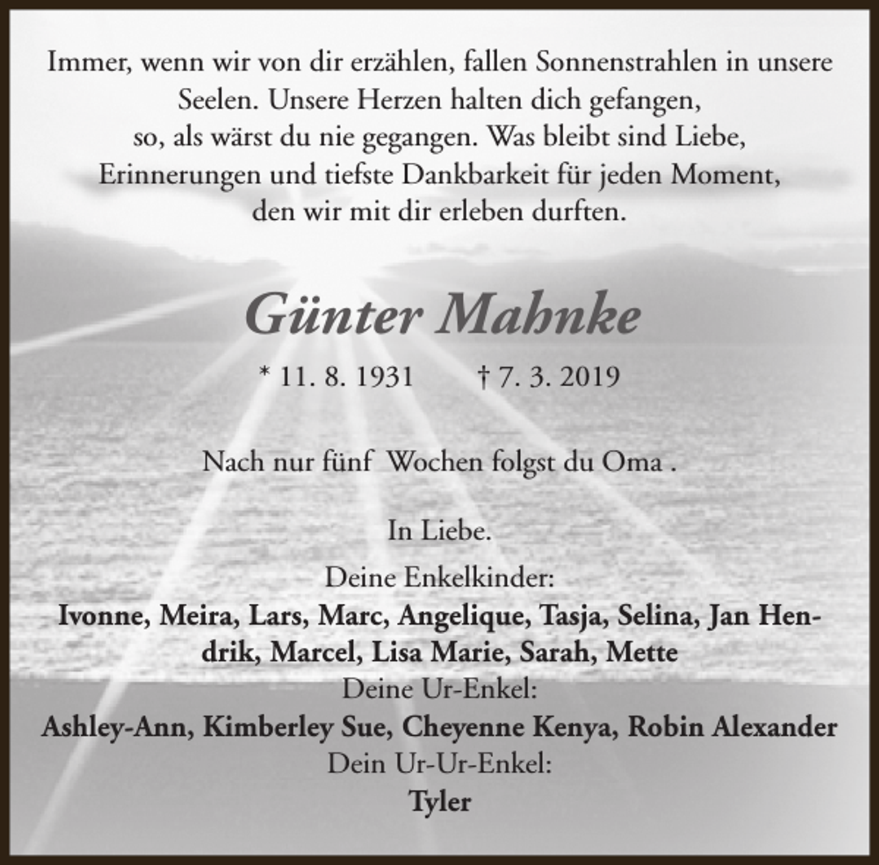 <p>Immer, wenn wir von dir erzählen, fallen Sonnenstrahlen in unsere<br />Seelen. Unsere Herzen halten dich gefangen,<br />so, als wärst du nie gegangen. Was bleibt sind Liebe,<br />Erinnerungen und tiefste Dankbarkeit für jeden Moment,<br />den wir mit dir erleben durften.</p><p>Günter Mahnke<br />* 11. 8. 1931</p><p>† 7. 3. 2019</p><p>Nach nur fünf Wochen folgst du Oma .<br />In Liebe.<br />Deine Enkelkinder:<br />Ivonne, Meira, Lars, Marc, Angelique, Tasja, Selina, Jan Hendrik, Marcel, Lisa Marie, Sarah, Mette<br />Deine Ur-Enkel:<br />Ashley-Ann, Kimberley Sue, Cheyenne Kenya, Robin Alexander<br />Dein Ur-Ur-Enkel:<br />Tyler</p>