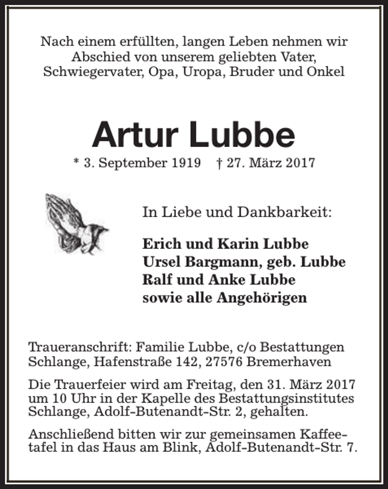 <p>Nach einem erfüllten, langen Leben nehmen wir<br />Abschied von unserem geliebten Vater,<br />Schwiegervater, Opa, Uropa, Bruder und Onkel</p><p>Artur Lubbe</p><p>* 3. September 1919</p><p>† 27. März 2017</p><p>In Liebe und Dankbarkeit:<br />Erich und Karin Lubbe<br />Ursel Bargmann, geb. Lubbe<br />Ralf und Anke Lubbe<br />sowie alle Angehörigen<br />Traueranschrift: Familie Lubbe, c/o Bestattungen<br />Schlange, Hafenstraße 142, 27576 Bremerhaven<br />Die Trauerfeier wird am Freitag, den 31. März 2017<br />um 10 Uhr in der Kapelle des Bestattungsinstitutes<br />Schlange, Adolf-Butenandt-Str. 2, gehalten.<br />Anschließend bitten wir zur gemeinsamen Kaffeetafel in das Haus am Blink, Adolf-Butenandt-Str. 7.</p>