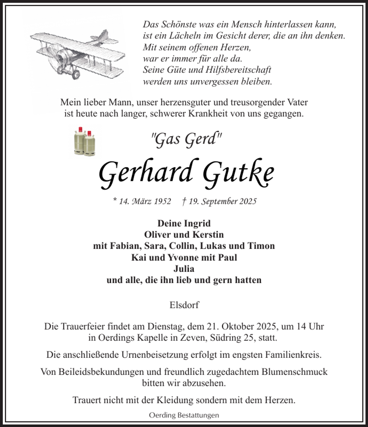 <p>Das Schönste was ein Mensch hinterlassen kann,<br />ist ein Lächeln im Gesicht derer, die an ihn denken.<br />Mit seinem offenen Herzen,<br />war er immer für alle da.<br />Seine Güte und Hilfsbereitschaft<br />werden uns unvergessen bleiben.<br />Mein lieber Mann, unser herzensguter und treusorgender Vater<br />ist heute nach langer, schwerer Krankheit von uns gegangen.</p><p>"Gas Gerd"</p><p>Gerhard Gutke<br />* 14. März 1952</p><p>† 19. September 2025</p><p>Deine Ingrid<br />Oliver und Kerstin<br />mit Fabian, Sara, Collin, Lukas und Timon<br />Kai und Yvonne mit Paul<br />Julia<br />und alle, die ihn lieb und gern hatten<br />Elsdorf<br />Die Trauerfeier findet am Dienstag, dem 21. Oktober 2025, um 14 Uhr<br />in Oerdings Kapelle in Zeven, Südring 25, statt.<br />Die anschließende Urnenbeisetzung erfolgt im engsten Familienkreis.<br />Von Beileidsbekundungen und freundlich zugedachtem Blumenschmuck<br />bitten wir abzusehen.<br />Trauert nicht mit der Kleidung sondern mit dem Herzen.<br />Oerding Bestattungen</p>