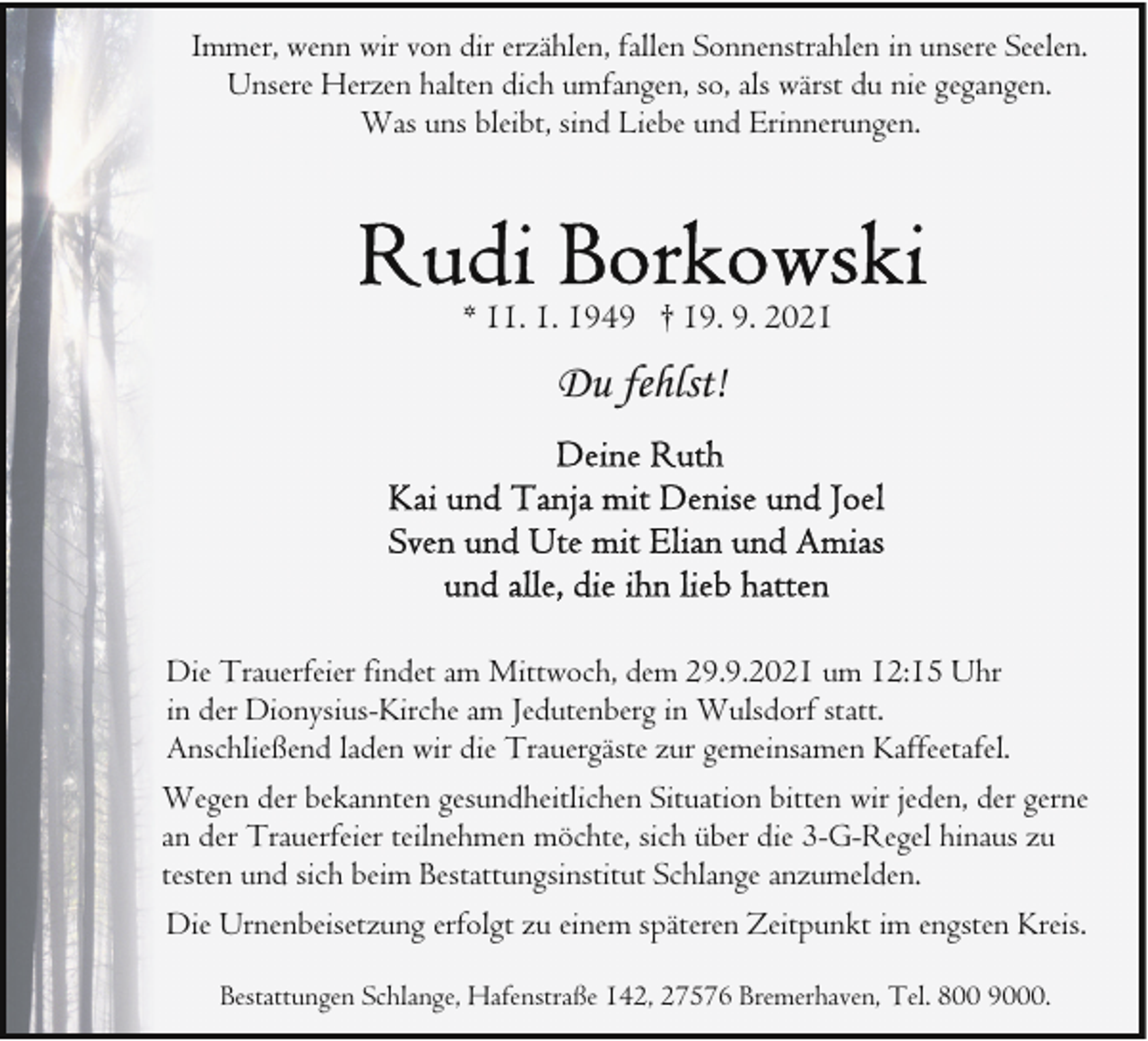 <p>Immer, wenn wir von dir erzählen, fallen Sonnenstrahlen in unsere Seelen.<br />Unsere Herzen halten dich umfangen, so, als wärst du nie gegangen.<br />Was uns bleibt, sind Liebe und Erinnerungen.</p>
<p>* 11. 1. 1949 † 19. 9. 2021</p>
<p>Du fehlst!</p>
<p>Die Trauerfeier findet am Mittwoch, dem 29.9.2021 um 12:15 Uhr<br />in der Dionysius-Kirche am Jedutenberg in Wulsdorf statt.<br />Anschließend laden wir die Trauergäste zur gemeinsamen Kaffeetafel.<br />Wegen der bekannten gesundheitlichen Situation bitten wir jeden, der gerne<br />an der Trauerfeier teilnehmen möchte, sich über die 3-G-Regel hinaus zu<br />testen und sich beim Bestattungsinstitut Schlange anzumelden.<br />Die Urnenbeisetzung erfolgt zu einem späteren Zeitpunkt im engsten Kreis.<br />Bestattungen Schlange, Hafenstraße 142, 27576 Bremerhaven, Tel. 800 9000.</p>