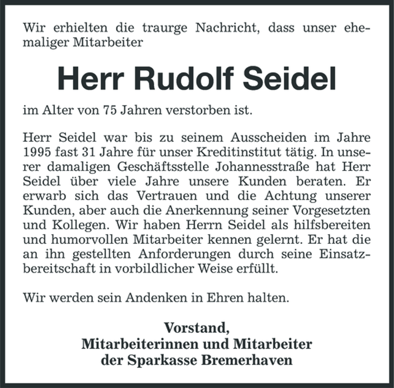 <p>Wir erhielten die traurge Nachricht, dass unser ehemaliger Mitarbeiter</p><p>Herr Rudolf Seidel<br />im Alter von 75 Jahren verstorben ist. Herr Seidel war bis zu seinem Ausscheiden im Jahre 1995 fast 31 Jahre für unser Kreditinstitut tätig. In unserer damaligen Geschäftsstelle Johannesstraße hat Herr Seidel über viele Jahre unsere Kunden beraten. Er erwarb sich das Vertrauen und die Achtung unserer Kunden, aber auch die Anerkennung seiner Vorgesetzten und Kollegen. Wir haben Herrn Seidel als hilfsbereiten und humorvollen Mitarbeiter kennen gelernt. Er hat die an ihn gestellten Anforderungen durch seine Einsatzbereitschaft in vorbildlicher Weise erfüllt. Wir werden sein Andenken in Ehren halten.</p><p>Vorstand, Mitarbeiterinnen und Mitarbeiter der Sparkasse Bremerhaven</p>