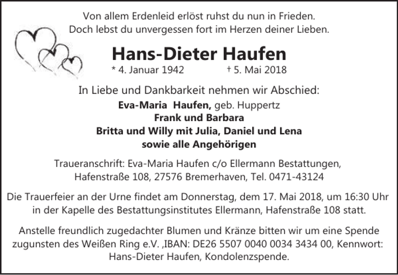 <p>Von allem Erdenleid erlöst ruhst du nun in Frieden.<br />Docch lebst du unvergessen fort im Herzen deiner Lieben.</p>
<p>Hans-Dieter Haufen</p>
<p>* 4. Januar 1942</p>
<p>† 5. Mai 2018</p>
<p>In Liebe und Dankbarkeit nehmen wir Abschied:<br />Eva-Maria Haufen, geb. Huppertz<br />Frank und Barbara<br />Britta und Willy mit Julia, Daniel und Lena<br />sowie alle Angehörigen<br />Traueranschrift: Eva-Maria Haufen c/o Ellermann Bestattungen,<br />Hafenstraße 108, 27576 Bremerhaven, Tel. 0471-43124<br />Die Trauerfeier an der Urne findet am Donnerstag, dem 17. Mai 2018, um 16:30 Uhr<br />in der Kapelle des Bestattungsinstitutes Ellermann, Hafenstraße 108 statt.</p>
<p>Anstelle freundlich zugedachter Blumen und Kränze bitten wir um eine Spende<br />zugunsten des Weißen Ring e.V. ,IBAN: DE26 5507 004034 00, Kennwort:<br />Hans-Dieter Haufen, Kondolenzspende.</p>