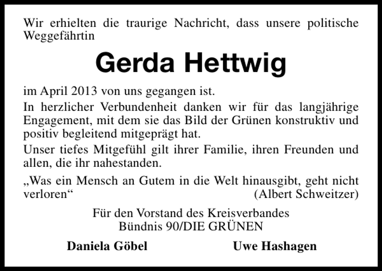 <p>Wir erhielten die traurige Nachricht, dass unsere politische<br />Weggefährtin</p><p>Gerda Hettwig<br />im April 2013 von uns gegangen ist.<br />In herzlicher Verbundenheit danken wir für das langjährige<br />Engagement, mit dem sie das Bild der Grünen konstruktiv und<br />positiv begleitend mitgeprägt hat.<br />Unser tiefes Mitgefühl gilt ihrer Familie, ihren Freunden und<br />allen, die ihr nahestanden.<br />„Was ein Mensch an Gutem in die Welt hinausgibt, geht nicht<br />verloren“<br />(Albert Schweitzer)<br />Für den Vorstand des Kreisverbandes<br />Bündnis 90/DIE GRÜNEN<br />Daniela Göbel</p><p>Uwe Hashagen</p>